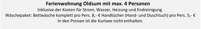 Ferienwohnu ng Oldsum mit max. 4 Personen     I nklusive der Kosten für Strom, Wasser, Heizung und Endreinigung .   Wäschepaket: Bettwäsche komplett pro Pers. 8, -   € Handtücher (Hand -   und Duschtuch) pro Pers. 5, -   €     In den Preisen ist die Kurtaxe nicht  enthalten.